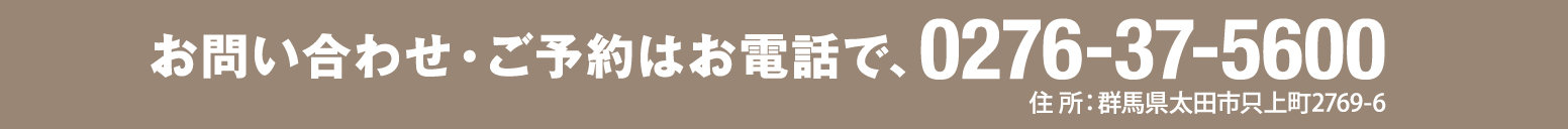 お問い合わせ・ご予約はお電話で、0276-37-5600 住所：群馬県太田市只上町2769-6