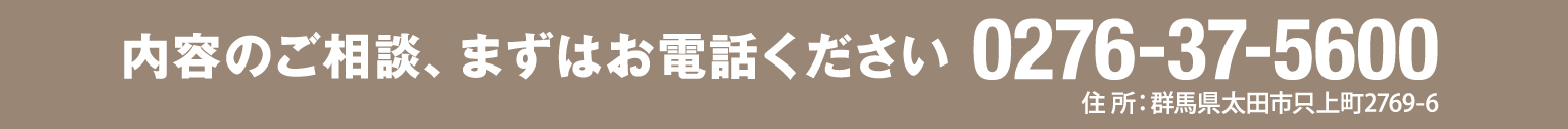 内容のご相談、まずはお電話ください 0276-37-5600 住所：群馬県太田市只上町2769-6